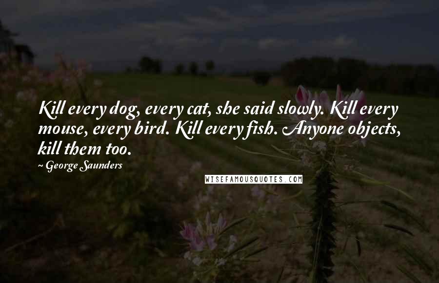 George Saunders Quotes: Kill every dog, every cat, she said slowly. Kill every mouse, every bird. Kill every fish. Anyone objects, kill them too.