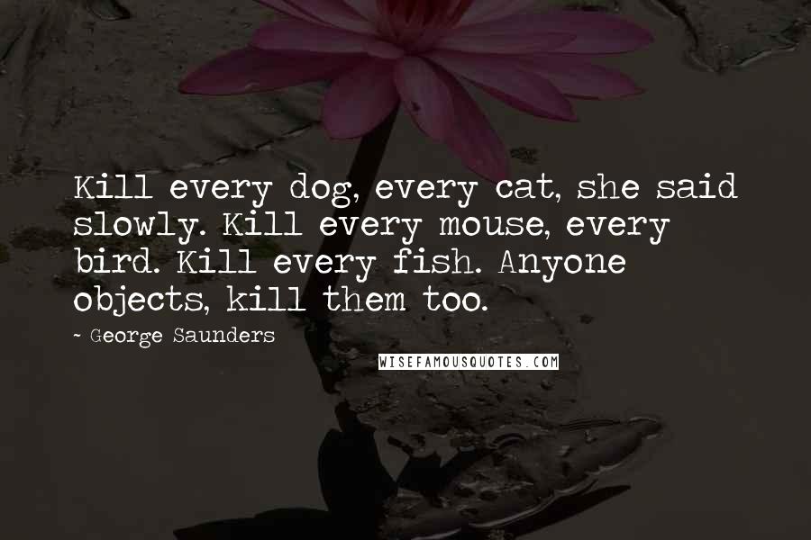 George Saunders Quotes: Kill every dog, every cat, she said slowly. Kill every mouse, every bird. Kill every fish. Anyone objects, kill them too.