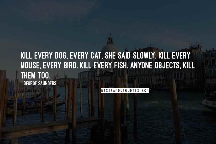 George Saunders Quotes: Kill every dog, every cat, she said slowly. Kill every mouse, every bird. Kill every fish. Anyone objects, kill them too.