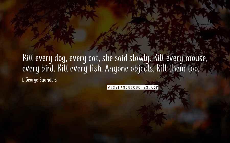 George Saunders Quotes: Kill every dog, every cat, she said slowly. Kill every mouse, every bird. Kill every fish. Anyone objects, kill them too.