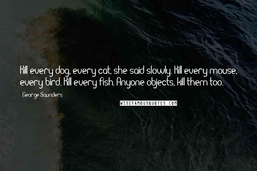 George Saunders Quotes: Kill every dog, every cat, she said slowly. Kill every mouse, every bird. Kill every fish. Anyone objects, kill them too.