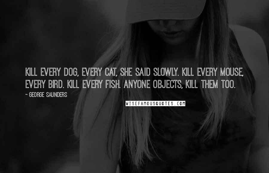 George Saunders Quotes: Kill every dog, every cat, she said slowly. Kill every mouse, every bird. Kill every fish. Anyone objects, kill them too.