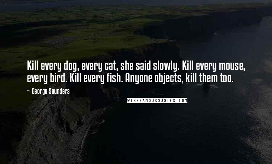 George Saunders Quotes: Kill every dog, every cat, she said slowly. Kill every mouse, every bird. Kill every fish. Anyone objects, kill them too.