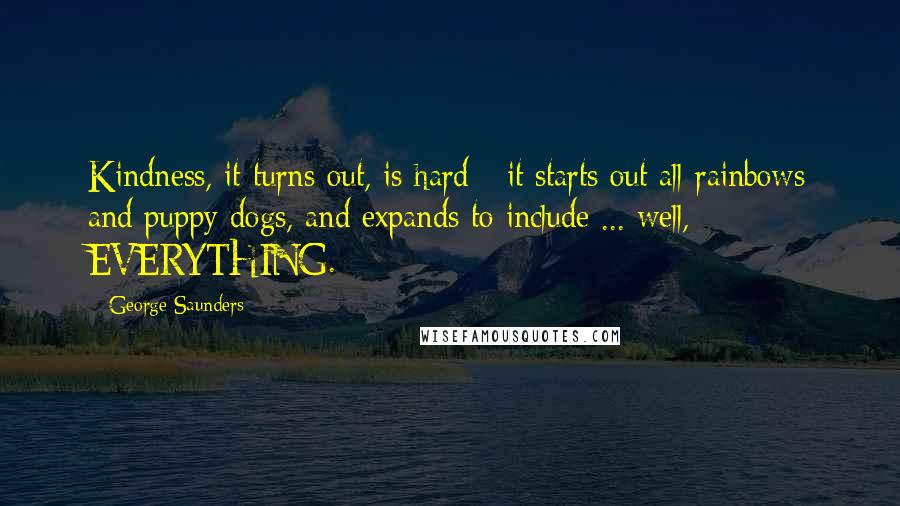 George Saunders Quotes: Kindness, it turns out, is hard - it starts out all rainbows and puppy dogs, and expands to include ... well, EVERYTHING.