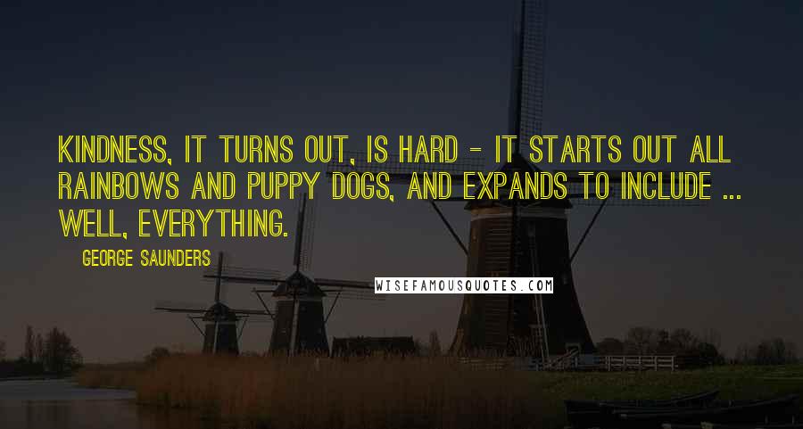 George Saunders Quotes: Kindness, it turns out, is hard - it starts out all rainbows and puppy dogs, and expands to include ... well, EVERYTHING.