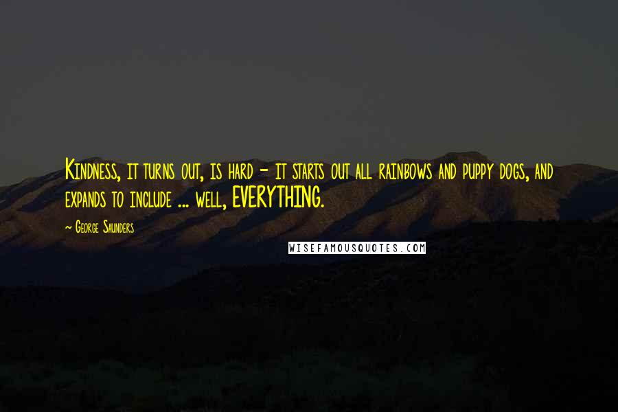 George Saunders Quotes: Kindness, it turns out, is hard - it starts out all rainbows and puppy dogs, and expands to include ... well, EVERYTHING.