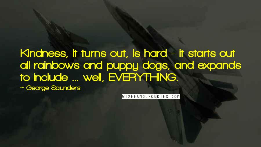 George Saunders Quotes: Kindness, it turns out, is hard - it starts out all rainbows and puppy dogs, and expands to include ... well, EVERYTHING.