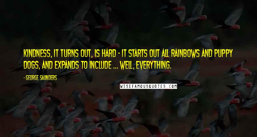 George Saunders Quotes: Kindness, it turns out, is hard - it starts out all rainbows and puppy dogs, and expands to include ... well, EVERYTHING.
