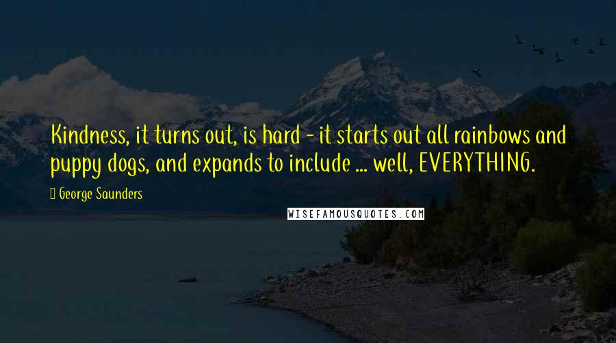 George Saunders Quotes: Kindness, it turns out, is hard - it starts out all rainbows and puppy dogs, and expands to include ... well, EVERYTHING.