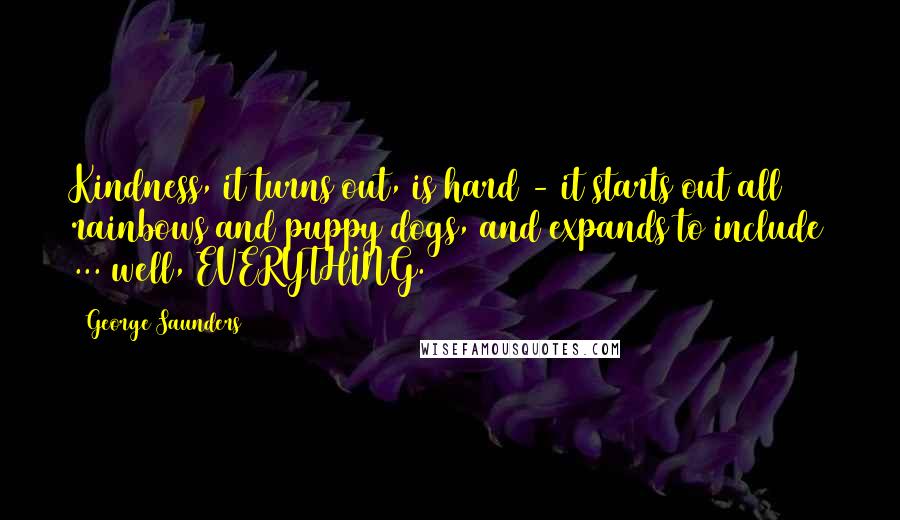 George Saunders Quotes: Kindness, it turns out, is hard - it starts out all rainbows and puppy dogs, and expands to include ... well, EVERYTHING.