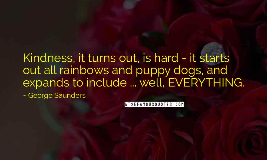 George Saunders Quotes: Kindness, it turns out, is hard - it starts out all rainbows and puppy dogs, and expands to include ... well, EVERYTHING.