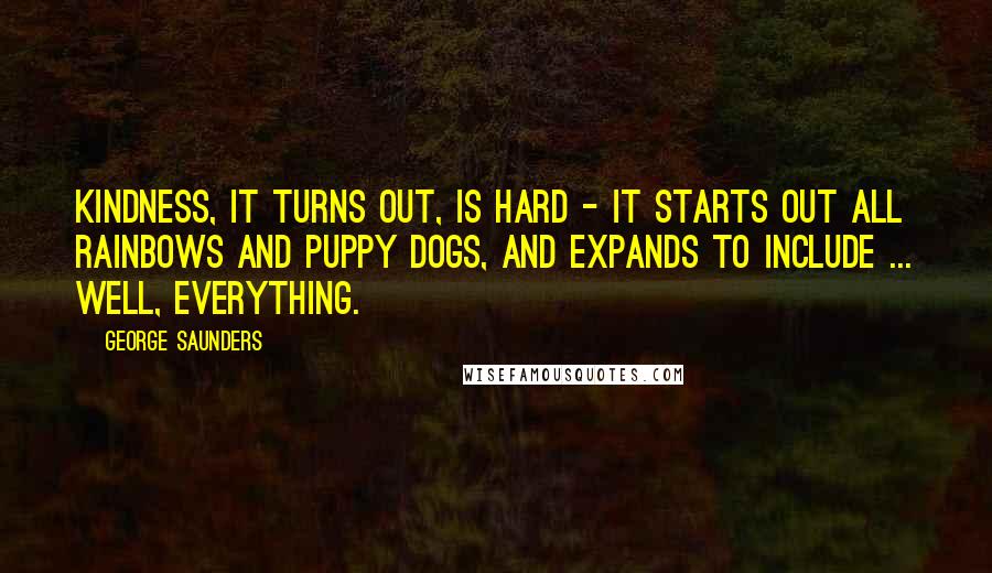 George Saunders Quotes: Kindness, it turns out, is hard - it starts out all rainbows and puppy dogs, and expands to include ... well, EVERYTHING.