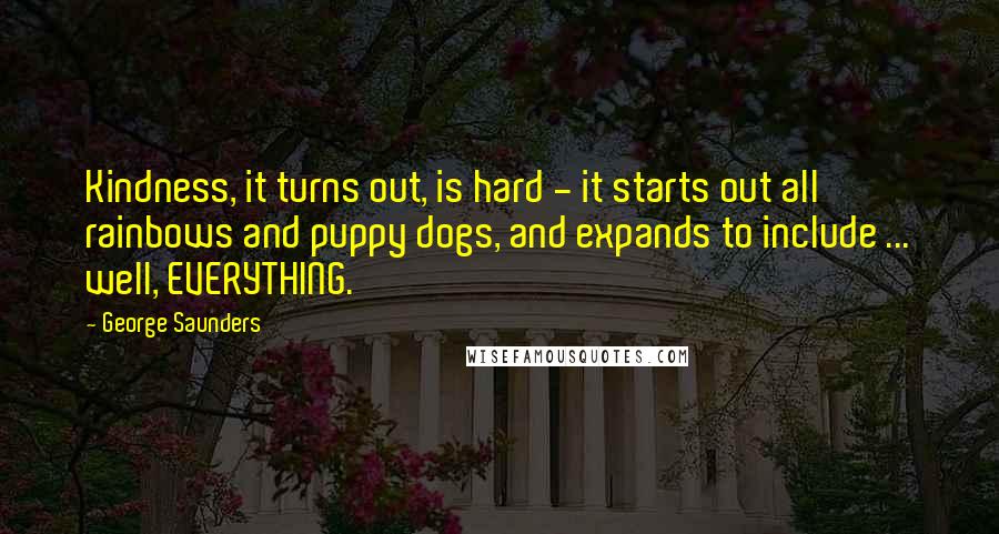 George Saunders Quotes: Kindness, it turns out, is hard - it starts out all rainbows and puppy dogs, and expands to include ... well, EVERYTHING.