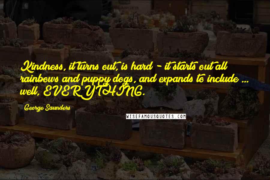 George Saunders Quotes: Kindness, it turns out, is hard - it starts out all rainbows and puppy dogs, and expands to include ... well, EVERYTHING.