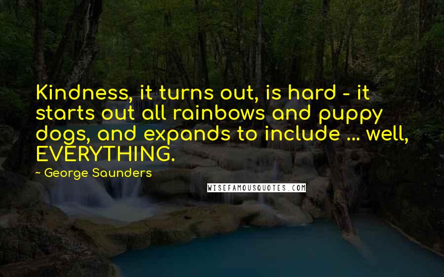 George Saunders Quotes: Kindness, it turns out, is hard - it starts out all rainbows and puppy dogs, and expands to include ... well, EVERYTHING.