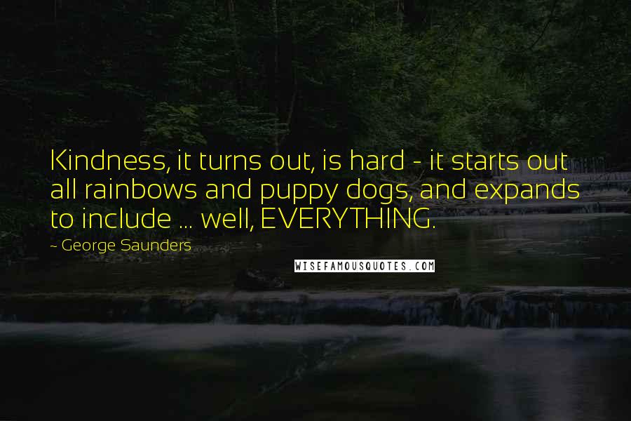 George Saunders Quotes: Kindness, it turns out, is hard - it starts out all rainbows and puppy dogs, and expands to include ... well, EVERYTHING.