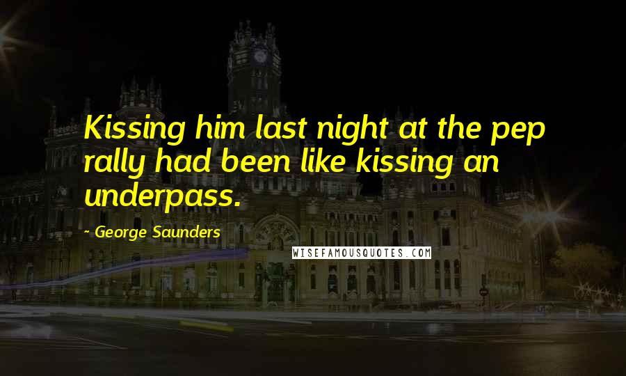 George Saunders Quotes: Kissing him last night at the pep rally had been like kissing an underpass.