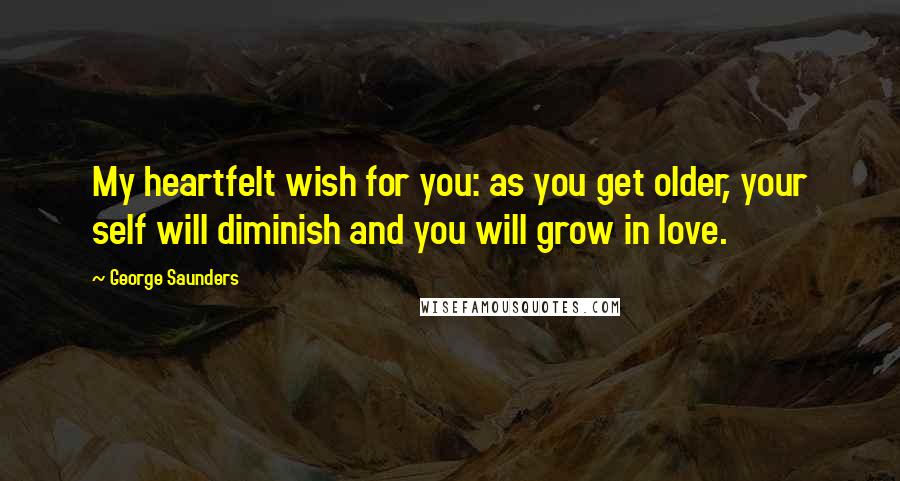 George Saunders Quotes: My heartfelt wish for you: as you get older, your self will diminish and you will grow in love.