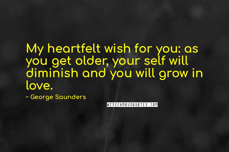 George Saunders Quotes: My heartfelt wish for you: as you get older, your self will diminish and you will grow in love.