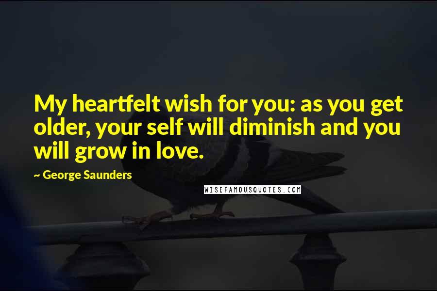 George Saunders Quotes: My heartfelt wish for you: as you get older, your self will diminish and you will grow in love.