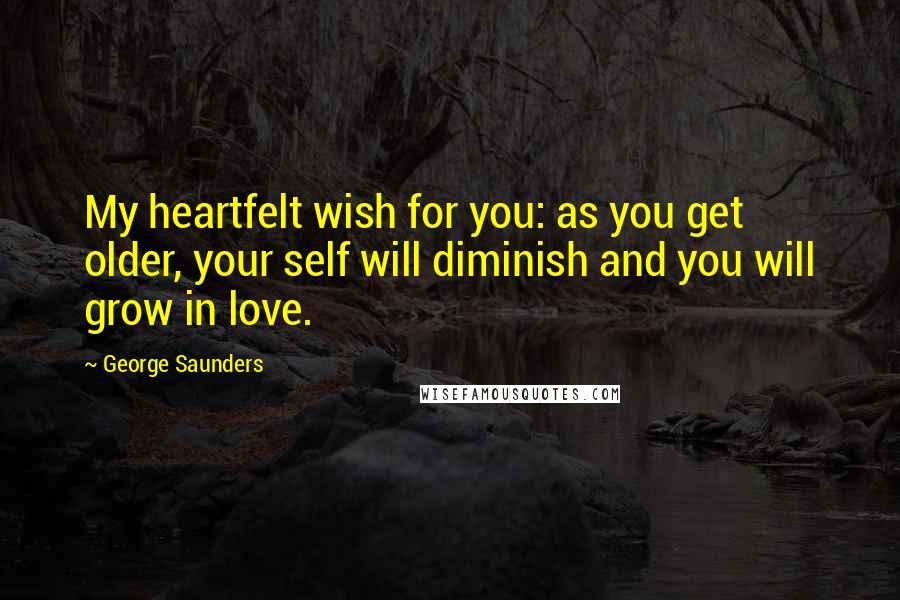 George Saunders Quotes: My heartfelt wish for you: as you get older, your self will diminish and you will grow in love.