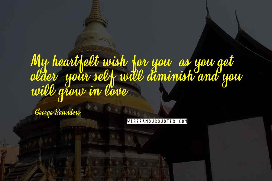 George Saunders Quotes: My heartfelt wish for you: as you get older, your self will diminish and you will grow in love.