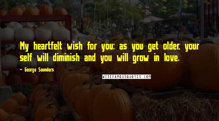 George Saunders Quotes: My heartfelt wish for you: as you get older, your self will diminish and you will grow in love.