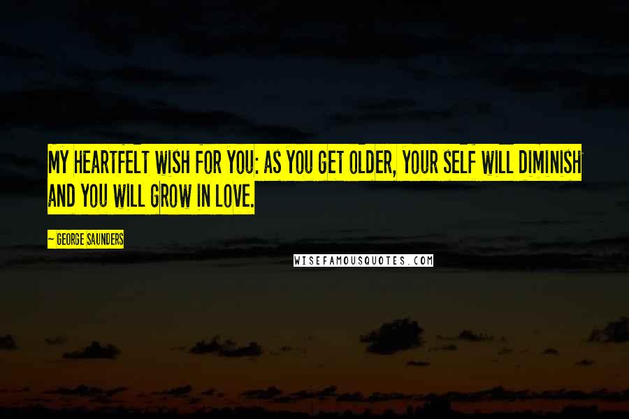 George Saunders Quotes: My heartfelt wish for you: as you get older, your self will diminish and you will grow in love.