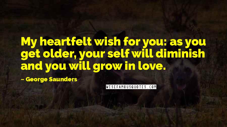 George Saunders Quotes: My heartfelt wish for you: as you get older, your self will diminish and you will grow in love.