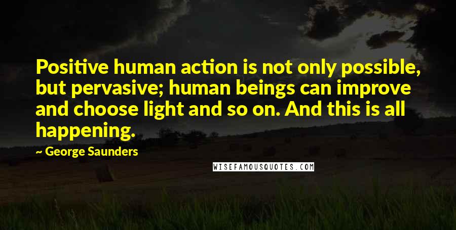George Saunders Quotes: Positive human action is not only possible, but pervasive; human beings can improve and choose light and so on. And this is all happening.