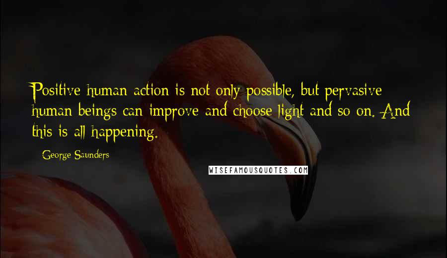 George Saunders Quotes: Positive human action is not only possible, but pervasive; human beings can improve and choose light and so on. And this is all happening.