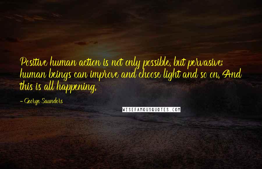 George Saunders Quotes: Positive human action is not only possible, but pervasive; human beings can improve and choose light and so on. And this is all happening.