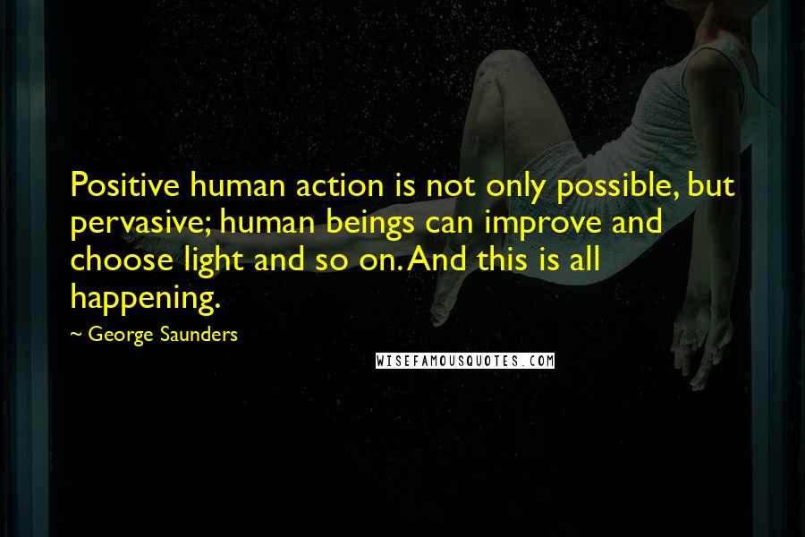 George Saunders Quotes: Positive human action is not only possible, but pervasive; human beings can improve and choose light and so on. And this is all happening.