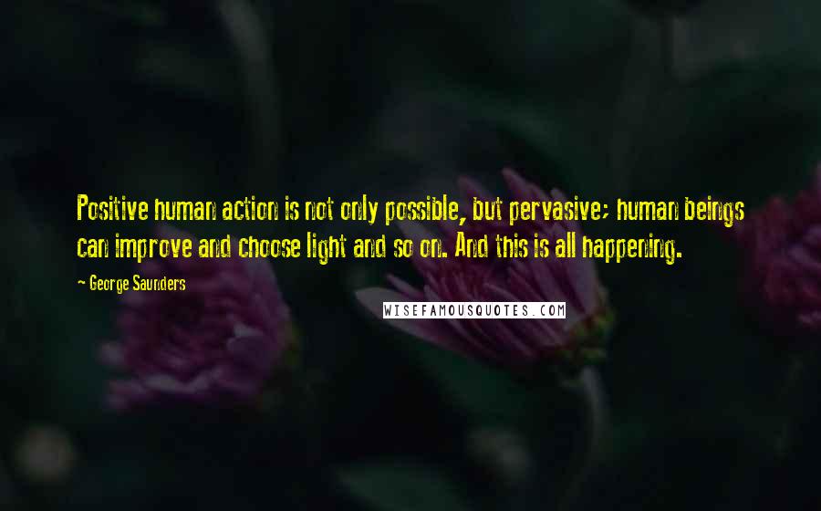 George Saunders Quotes: Positive human action is not only possible, but pervasive; human beings can improve and choose light and so on. And this is all happening.