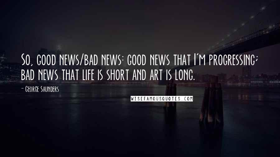 George Saunders Quotes: So, good news/bad news: good news that I'm progressing; bad news that life is short and art is long.