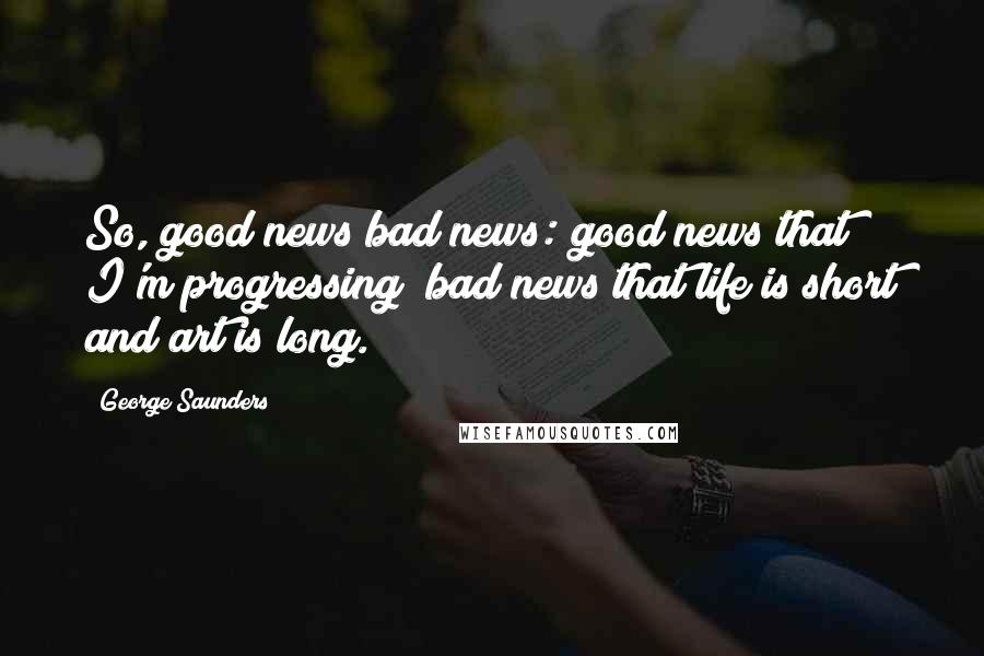 George Saunders Quotes: So, good news/bad news: good news that I'm progressing; bad news that life is short and art is long.