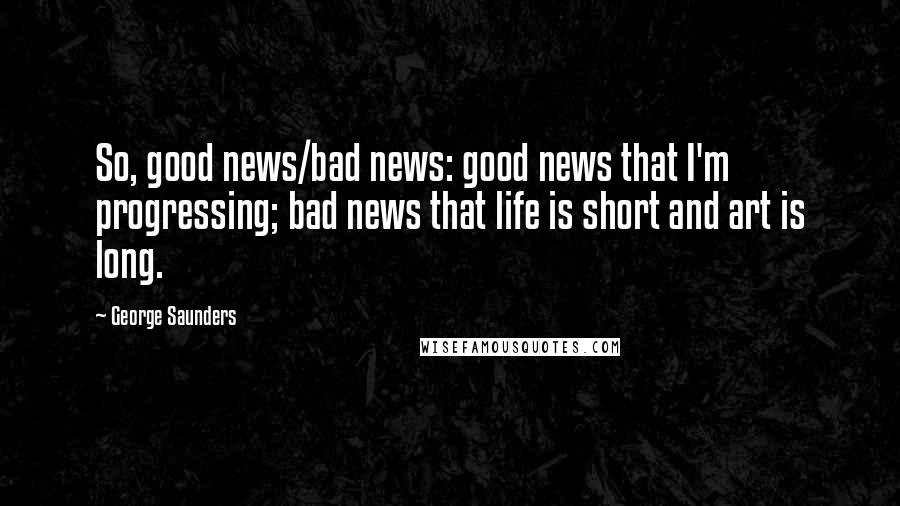 George Saunders Quotes: So, good news/bad news: good news that I'm progressing; bad news that life is short and art is long.