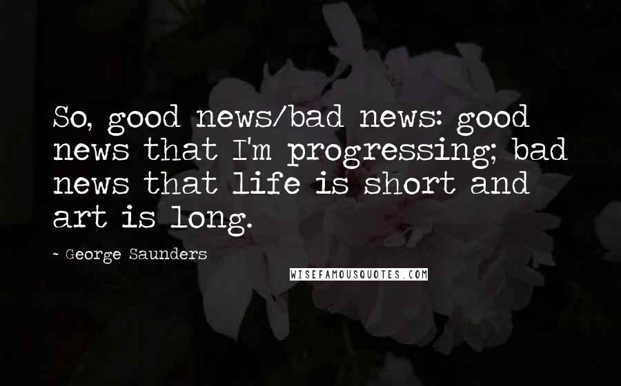 George Saunders Quotes: So, good news/bad news: good news that I'm progressing; bad news that life is short and art is long.