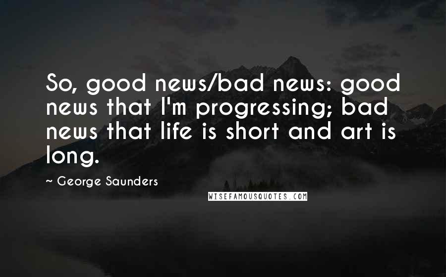 George Saunders Quotes: So, good news/bad news: good news that I'm progressing; bad news that life is short and art is long.