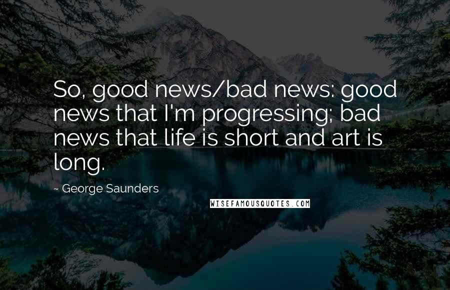 George Saunders Quotes: So, good news/bad news: good news that I'm progressing; bad news that life is short and art is long.