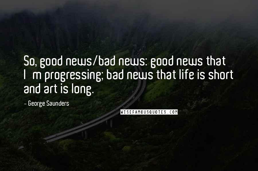 George Saunders Quotes: So, good news/bad news: good news that I'm progressing; bad news that life is short and art is long.