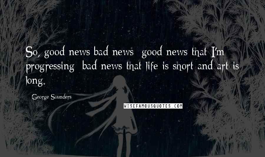 George Saunders Quotes: So, good news/bad news: good news that I'm progressing; bad news that life is short and art is long.