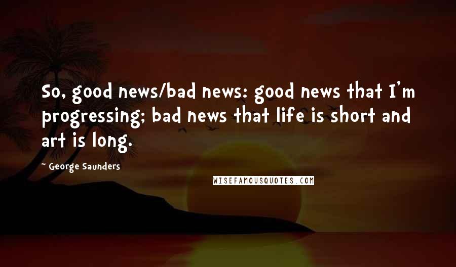George Saunders Quotes: So, good news/bad news: good news that I'm progressing; bad news that life is short and art is long.