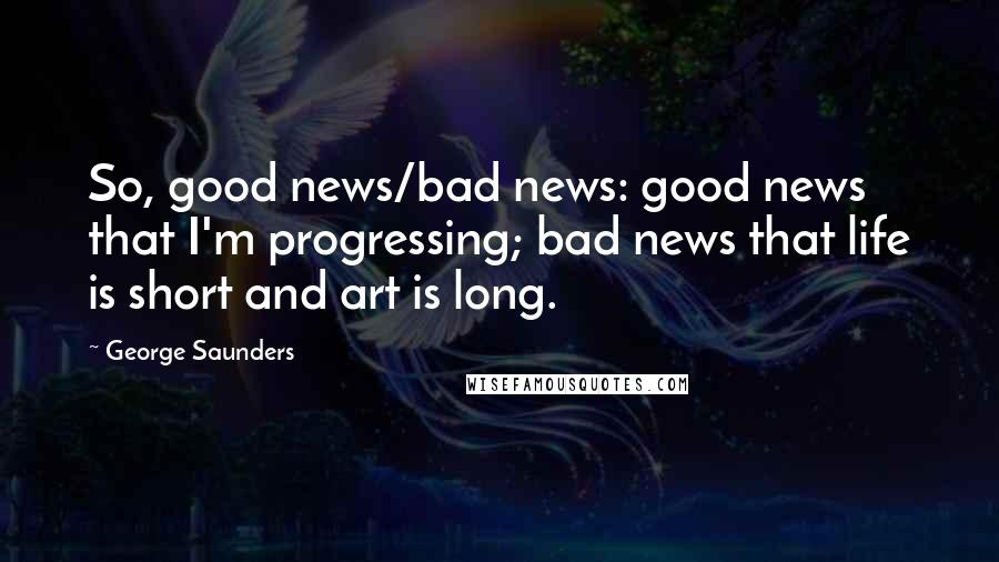 George Saunders Quotes: So, good news/bad news: good news that I'm progressing; bad news that life is short and art is long.