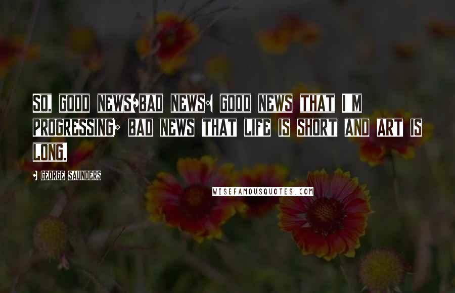 George Saunders Quotes: So, good news/bad news: good news that I'm progressing; bad news that life is short and art is long.