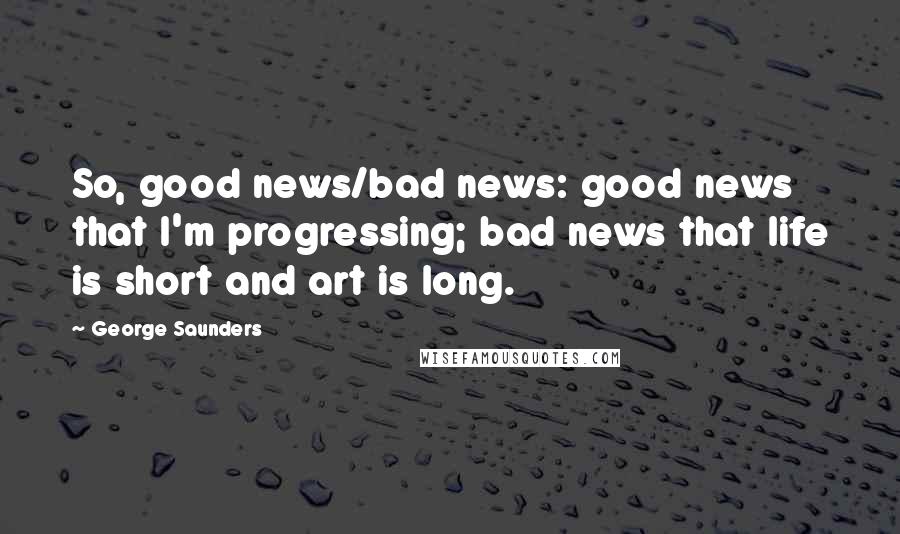 George Saunders Quotes: So, good news/bad news: good news that I'm progressing; bad news that life is short and art is long.