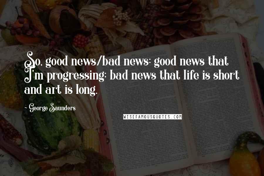 George Saunders Quotes: So, good news/bad news: good news that I'm progressing; bad news that life is short and art is long.