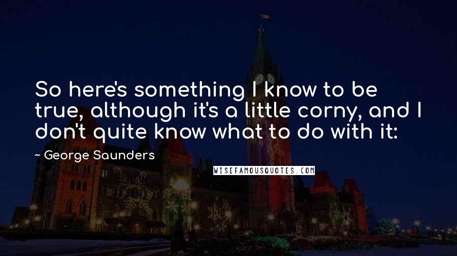 George Saunders Quotes: So here's something I know to be true, although it's a little corny, and I don't quite know what to do with it: