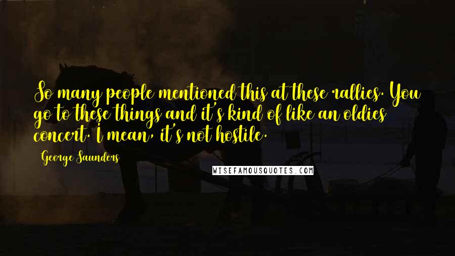 George Saunders Quotes: So many people mentioned this at these rallies. You go to these things and it's kind of like an oldies concert. I mean, it's not hostile.