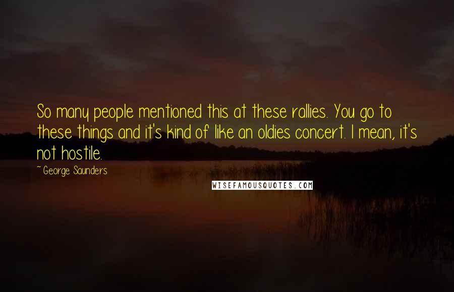 George Saunders Quotes: So many people mentioned this at these rallies. You go to these things and it's kind of like an oldies concert. I mean, it's not hostile.